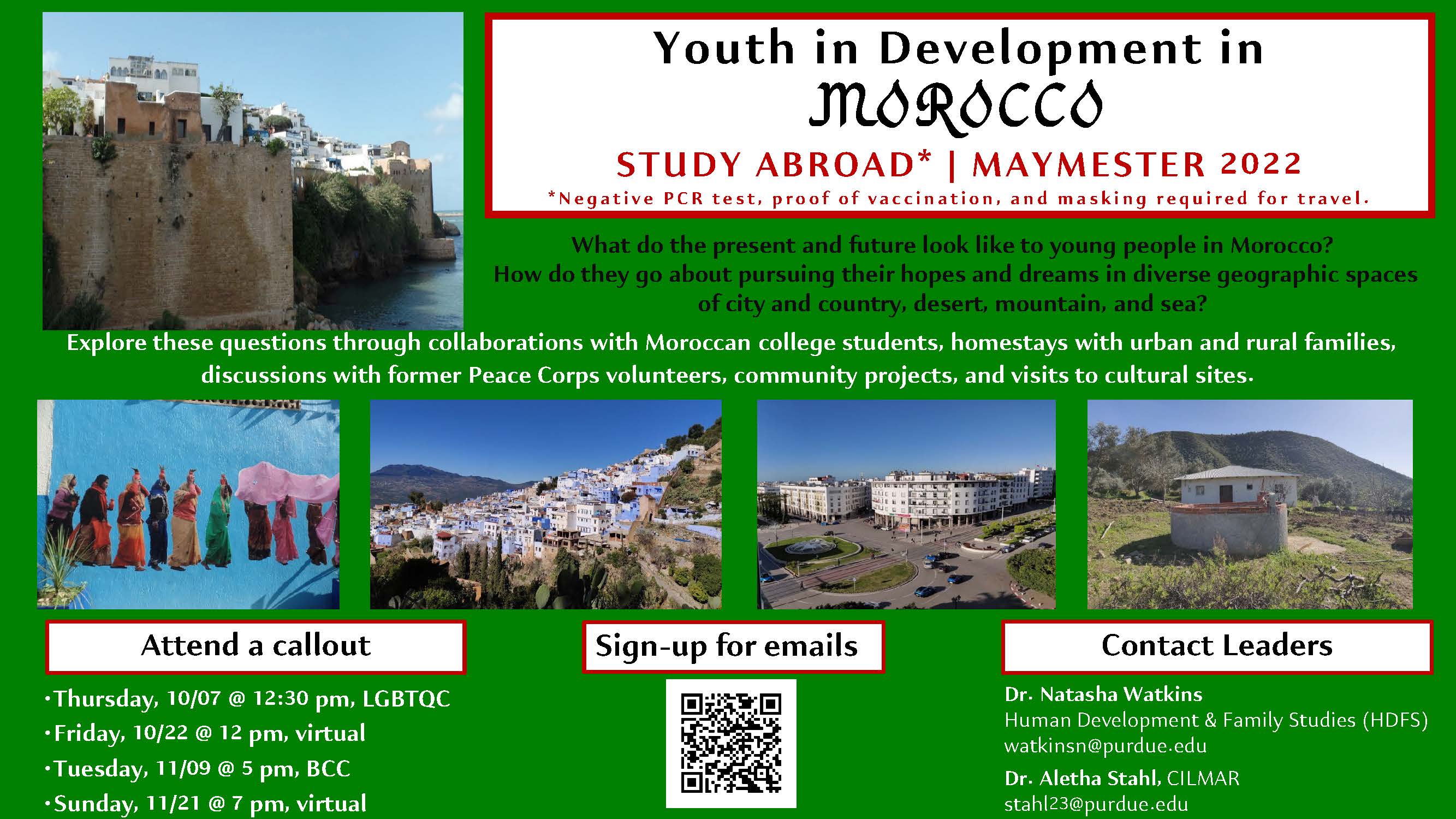 This is a picture of a flyer. A wonderful opportunity during the Maymester of Spring 2022 to study abroad in Morocco led by Aletha Stahl (CILMAR) and Dr. Natasha Watkins (HDFS). This program is open to all undergraduates, including those who will be graduating in May 2022.   This study abroad program will look at what the present and future looks like for young people in Morocco and how they go about pursuing their hopes and dreams in diverse geopgraphic spaces of city and country, desert, mountains, and sea.   Four callouts will be held during the Fall 2021 semester:  Thursdsay, October 7 at 12:30pm, location: LGBTQ Center Friday, October 22 at 12:00pm, location: Virtual Tuesday, November 9 at 5:00pm, location: BCC Sunday, November 21 at 7:00pm, location: Virtual Contact Leaders:  Dr. Natasha Watkins - watkinsn@purdue.edu  Dr. Aletha Stahl - stahl23@purdue.edu 